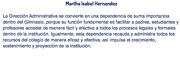 Martha Isabel Hernandez La Dirección Administrativa se convierte en una dependencia de suma importancia dentro del Gimnasio, porque su función fundamental es facilitar a padres, estudiantes y profesores acceder de manera fácil y efectiva a todos los procesos legales y formales dentro de la institución. Igualmente, esta dependencia recauda y administra todos los recursos del colegio de manera eficaz y efectiva; así impulsa el crecimiento, sostenimiento y proyección de la institución.
