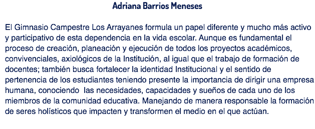 Adriana Barrios Meneses El Gimnasio Campestre Los Arrayanes formula un papel diferente y mucho más activo y participativo de esta dependencia en la vida escolar. Aunque es fundamental el proceso de creación, planeación y ejecución de todos los proyectos académicos, convivenciales, axiológicos de la Institución, al igual que el trabajo de formación de docentes; también busca fortalecer la identidad Institucional y el sentido de pertenencia de los estudiantes teniendo presente la importancia de dirigir una empresa humana, conociendo las necesidades, capacidades y sueños de cada uno de los miembros de la comunidad educativa. Manejando de manera responsable la formación de seres holísticos que impacten y transformen el medio en el que actúan.
