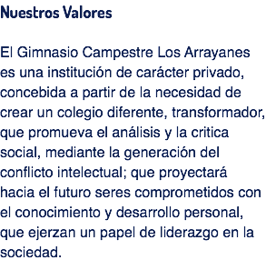 Nuestros Valores El Gimnasio Campestre Los Arrayanes es una institución de carácter privado, concebida a partir de la necesidad de crear un colegio diferente, transformador, que promueva el análisis y la critica social, mediante la generación del conflicto intelectual; que proyectará hacia el futuro seres comprometidos con el conocimiento y desarrollo personal, que ejerzan un papel de liderazgo en la sociedad. 