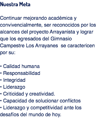 Nuestra Meta Continuar mejorando académica y convivencialmente, ser reconocidos por los alcances del proyecto Arrayanista y lograr que los egresados del Gimnasio Campestre Los Arrayanes se caractericen por su: • Calidad humana
• Responsabilidad • Integridad
• Liderazgo
• Criticidad y creatividad.
• Capacidad de solucionar conflictos
• Liderazgo y competitividad ante los desafíos del mundo de hoy.
