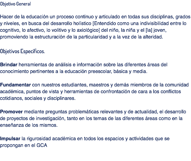 Objetivo General Hacer de la educación un proceso continuo y articulado en todas sus disciplinas, grados y niveles, en busca del desarrollo holístico [Entendido como una indivisibilidad entre lo cognitivo, lo afectivo, lo volitivo y lo axiológico] del niño, la niña y el [la] joven, promoviendo la estructuración de la particularidad y a la vez de la alteridad. Objetivos Específicos. Brindar herramientas de análisis e información sobre las diferentes áreas del conocimiento pertinentes a la educación preescolar, básica y media. Fundamentar con nuestros estudiantes, maestros y demás miembros de la comunidad académica, puntos de vista y herramientas de confrontación de cara a los conflictos cotidianos, sociales y disciplinares. Promover mediante preguntas problemáticas relevantes y de actualidad, el desarrollo de proyectos de investigación, tanto en los temas de las diferentes áreas como en la enseñanza de los mismos. Impulsar la rigurosidad académica en todos los espacios y actividades que se propongan en el GCA 