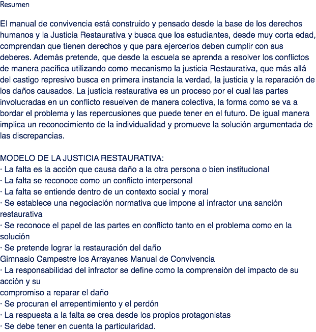 Resumen El manual de convivencia está construido y pensado desde la base de los derechos humanos y la Justicia Restaurativa y busca que los estudiantes, desde muy corta edad, comprendan que tienen derechos y que para ejercerlos deben cumplir con sus deberes. Además pretende, que desde la escuela se aprenda a resolver los conflictos de manera pacífica utilizando como mecanismo la justicia Restaurativa, que más allá del castigo represivo busca en primera instancia la verdad, la justicia y la reparación de los daños causados. La justicia restaurativa es un proceso por el cual las partes involucradas en un conflicto resuelven de manera colectiva, la forma como se va a bordar el problema y las repercusiones que puede tener en el futuro. De igual manera implica un reconocimiento de la individualidad y promueve la solución argumentada de las discrepancias. MODELO DE LA JUSTICIA RESTAURATIVA:
· La falta es la acción que causa daño a la otra persona o bien institucional
· La falta se reconoce como un conflicto interpersonal
· La falta se entiende dentro de un contexto social y moral
· Se establece una negociación normativa que impone al infractor una sanción restaurativa
· Se reconoce el papel de las partes en conflicto tanto en el problema como en la solución
· Se pretende lograr la restauración del daño
Gimnasio Campestre los Arrayanes Manual de Convivencia
· La responsabilidad del infractor se define como la comprensión del impacto de su acción y su
compromiso a reparar el daño
· Se procuran el arrepentimiento y el perdón
· La respuesta a la falta se crea desde los propios protagonistas
· Se debe tener en cuenta la particularidad.