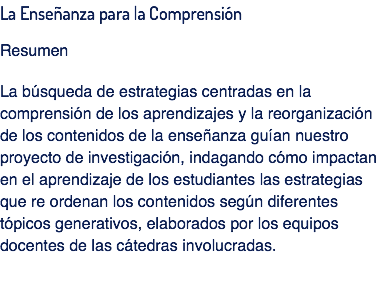 La Enseñanza para la Comprensión Resumen La búsqueda de estrategias centradas en la comprensión de los aprendizajes y la reorganización de los contenidos de la enseñanza guían nuestro proyecto de investigación, indagando cómo impactan en el aprendizaje de los estudiantes las estrategias que re ordenan los contenidos según diferentes tópicos generativos, elaborados por los equipos docentes de las cátedras involucradas. 