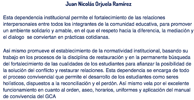 Juan Nicolás Orjuela Ramírez Esta dependencia institucional permite el fortalecimiento de las relaciones interpersonales entre todos los integrantes de la comunidad educativa, para promover un ambiente solidario y amable, en el que el respeto hacia la diferencia, la mediación y el dialogo se conviertan en prácticas cotidianas. Así mismo promueve el establecimiento de la normatividad institucional, basando su trabajo en los procesos de la disciplina de restauración y en la permanente búsqueda del fortalecimiento de las cualidades de los estudiantes para afianzar la posibilidad de la solución del conflicto y restaurar relaciones. Esta dependencia se encarga de todo el proceso convivencial que permite el desarrollo de los estudiantes como seres holísticos, dispuestos a la reconciliación y el perdón. Así mismo vela por el excelente funcionamiento en cuanto al orden, aseo, horarios, uniformes y aplicación del manual de convivencia del GCA 