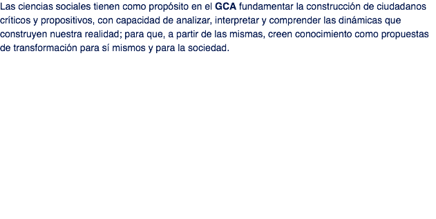 Las ciencias sociales tienen como propósito en el GCA fundamentar la construcción de ciudadanos críticos y propositivos, con capacidad de analizar, interpretar y comprender las dinámicas que construyen nuestra realidad; para que, a partir de las mismas, creen conocimiento como propuestas de transformación para sí mismos y para la sociedad. 